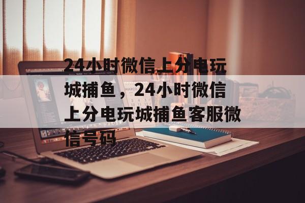 24小时微信上分电玩城捕鱼，24小时微信上分电玩城捕鱼客服微信号码