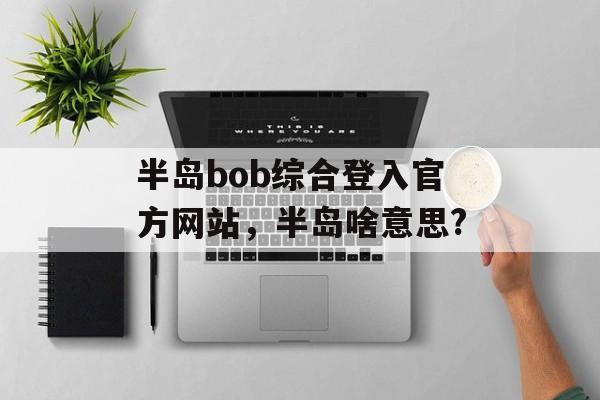 半岛bob综合登入官方网站，半岛啥意思?